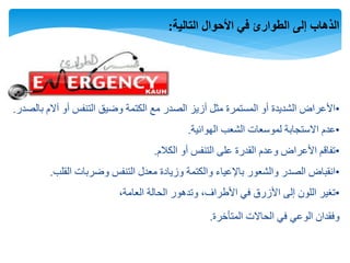 ‫التالية‬ ‫األحوال‬ ‫في‬ ‫الطوارئ‬ ‫إلى‬ ‫الذهاب‬:
•‫بالصدر‬ ‫آالم‬ ‫أو‬ ‫التنفس‬ ‫وضيق‬ ‫الكتمة‬ ‫مع‬ ‫الصدر‬ ‫أزيز‬ ‫مثل‬ ‫المستمرة‬ ‫أو‬ ‫الشديدة‬ ‫األعراض‬.
•‫الهوائية‬ ‫الشعب‬ ‫لموسعات‬ ‫االستجابة‬ ‫عدم‬.
•‫الكالم‬ ‫أو‬ ‫التنفس‬ ‫على‬ ‫القدرة‬ ‫وعدم‬ ‫األعراض‬ ‫تفاقم‬.
•‫القلب‬ ‫وضربات‬ ‫التنفس‬ ‫معدل‬ ‫وزيادة‬ ‫والكتمة‬ ‫باإلعياء‬ ‫والشعور‬ ‫الصدر‬ ‫انقباض‬.
•،‫العامة‬ ‫الحالة‬ ‫وتدهور‬ ،‫األطراف‬ ‫في‬ ‫األزرق‬ ‫إلى‬ ‫اللون‬ ‫تغير‬
‫المتأخرة‬ ‫الحاالت‬ ‫في‬ ‫الوعي‬ ‫وفقدان‬.
 