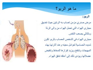 ‫الربو؟‬ ‫هو‬ ‫ما‬
‫الربو‬:
‫تضيق‬ ‫حيث‬ ‫الرئتين‬ ‫به‬ ‫تصاب‬ ‫مزمن‬ ‫صدري‬ ‫مرض‬
‫والى‬ ‫من‬ ‫الهواء‬ ‫تحمل‬ ‫التي‬ ‫الهواء‬ ‫مجارى‬‫الرئة‬
‫يصعب‬ ‫وبالتالي‬‫التنفس‬.
‫مجارى‬‫تكون‬ ‫بالربو‬ ‫المصاب‬ ‫الشخص‬ ‫في‬ ‫الهواء‬
‫شديده‬‫الحساسية‬‫بهذه‬ ‫أثارتها‬ ‫وعند‬ ‫معينه‬ ‫لعوامل‬
‫ويزيد‬ ‫وتنتفخ‬ ‫المهيجات‬‫إفرازها‬‫وتنقبض‬ ‫للمخاط‬
‫الهواء‬ ‫تدفق‬ ‫أعاقه‬ ‫إلى‬ ‫ذلك‬ ‫ويؤدى‬ ‫عضالتها‬.
 