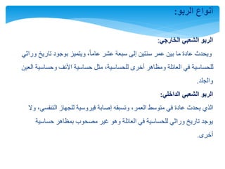 ‫الربو‬ ‫أنواع‬:
‫الربو‬‫الخارجي‬ ‫الشعبي‬:
‫وراث‬ ‫تاريخ‬ ‫بوجود‬ ‫ويتميز‬ ،ً‫ا‬‫عام‬ ‫عشر‬ ‫سبعة‬ ‫إلى‬ ‫سنتين‬ ‫عمر‬ ‫بين‬ ‫ما‬ ‫عادة‬ ‫ويحدث‬‫ي‬
‫العي‬ ‫وحساسية‬ ‫األنف‬ ‫حساسية‬ ‫مثل‬ ،‫للحساسية‬ ‫أخرى‬ ‫ومظاهر‬ ‫العائلة‬ ‫في‬ ‫للحساسية‬‫ن‬
‫والجلد‬.
‫الربو‬‫الداخلي‬ ‫الشعبي‬:
‫الذي‬‫و‬ ،‫التنفسي‬ ‫للجهاز‬ ‫فيروسية‬ ‫إصابة‬ ‫وتسبقه‬ ،‫العمر‬ ‫متوسط‬ ‫في‬ ‫عادة‬ ‫يحدث‬‫ال‬
‫حساسية‬ ‫بمظاهر‬ ‫مصحوب‬ ‫غير‬ ‫وهو‬ ‫العائلة‬ ‫في‬ ‫للحساسية‬ ‫وراثي‬ ‫تاريخ‬ ‫يوجد‬
‫أخرى‬.
 