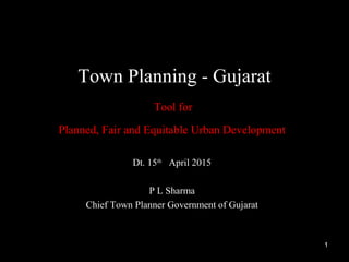 Dt. 15th
April 2015
P L Sharma
Chief Town Planner Government of Gujarat
Town Planning - Gujarat
Tool for
Planned, Fair and Equitable Urban Development
1
 