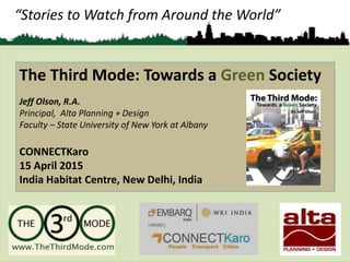 “Stories to Watch from Around the World”
The Third Mode: Towards a Green Society
Jeff Olson, R.A.
Principal, Alta Planning + Design
Faculty – State University of New York at Albany
CONNECTKaro
15 April 2015
India Habitat Centre, New Delhi, India
 