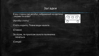 В яку сторону їде автобус, зображений на картинці
- вправо чи вліво?
(Автобус стоїть)
Стоїть корито, Повне води налите.
(Ставок)
За лісом, за пралісом золота паляничка
печеться.
(Сонце)
Загадки
 