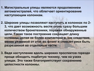 1. Магистральные улицы являются продолжением
автомагистралей, что облегчает ориентирование
наступающим колоннам.
2. Широкие улицы позволяют наступать в колоннах по 2-
3, что дает возможность вести огонь сразу большим
количеством бронетехники, поражая обнаруженные
цели. Также такое построение сокращает длину
колонны, делая ее более компактной и, как следствие,
менее уязвимой от атак во фланг и снижает риск быть
разрезанной на отдельные части.
3. Ведя наступление вдоль широких проспектов гораздо
проще обходить подбитую технику, чем на узких
улицах. Это также благоприятствует сохранению
целостности колонны.
 