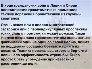 В ходе гражданских войн в Ливии и Сирии
повстанческие гранатометчики применили
тактику поражения бронетехники из глубины
кварталов.
Огонь велся или с дворов многоэтажной
застройки или с перпендикулярных проспектам
узких улиц в промежутки между домами. Такая
тактика позволяла гранатометчикам оказываться
фактически один на один со своей целью, лишая
ее поддержки соседних боевых машин и их
десанта. Техника поражалась строго в борт, что
повышало эффективность стрельбы. Было
просто брать упреждение при известном
расстоянии до цели.
 