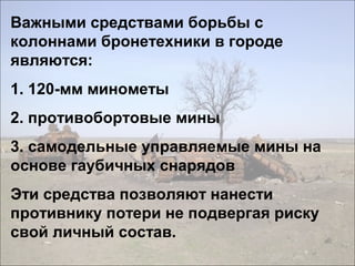 Важными средствами борьбы с
колоннами бронетехники в городе
являются:
1. 120-мм минометы
2. противобортовые мины
3. самодельные управляемые мины на
основе гаубичных снарядов
Эти средства позволяют нанести
противнику потери не подвергая риску
свой личный состав.
 