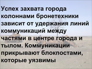 Успех захвата города
колоннами бронетехники
зависит от удержания линий
коммуникаций между
частями в центре города и
тылом. Коммуникации
прикрывают блокпостами,
которые уязвимы
 