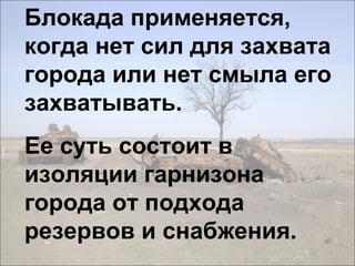 Блокада применяется,
когда нет сил для захвата
города или нет смыла его
захватывать.
Ее суть состоит в
изоляции гарнизона
города от подхода
резервов и снабжения.
 
