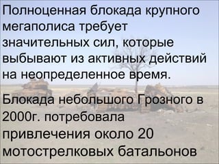 Полноценная блокада крупного
мегаполиса требует
значительных сил, которые
выбывают из активных действий
на неопределенное время.
Блокада небольшого Грозного в
2000г. потребовала
привлечения около 20
мотострелковых батальонов
 