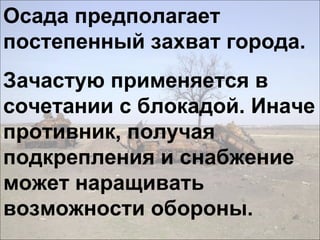 Осада предполагает
постепенный захват города.
Зачастую применяется в
сочетании с блокадой. Иначе
противник, получая
подкрепления и снабжение
может наращивать
возможности обороны.
 