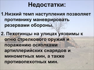 Недостатки:
1.Низкий темп наступления позволяет
противнику маневрировать
резервами обороны.
2. Пехотинцы на улицах уязвимы к
огню стрелкового оружия и
поражению осколками
артиллерийских снарядов и
минометных мин, а также
противопехотных мин.
 