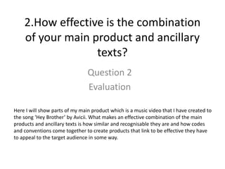 2.How effective is the combination
of your main product and ancillary
texts?
Question 2
Evaluation
Here I will show parts of my main product which is a music video that I have created to
the song ‘Hey Brother’ by Avicii. What makes an effective combination of the main
products and ancillary texts is how similar and recognisable they are and how codes
and conventions come together to create products that link to be effective they have
to appeal to the target audience in some way.
 
