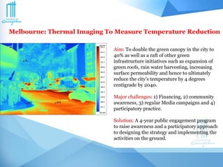 Melbourne: Thermal Imaging To Measure Temperature Reduction
Aim: To double the green canopy in the city to
40% as well as a raft of other green
infrastructure initiatives such as expansion of
green roofs, rain water harvesting, increasing
surface permeability and hence to ultimately
reduce the city’s temperature by 4 degrees
centigrade by 2040.
Major challenges: 1) Financing, 2) community
awareness, 3) regular Media campaigns and 4)
participatory practice.
Solution: A 4-year public engagement program
to raise awareness and a participatory approach
to designing the strategy and implementing the
activities on the ground.
 