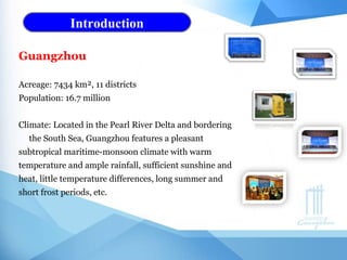 Introduction
Guangzhou
Acreage: 7434 km², 11 districts
Population: 16.7 million
Climate: Located in the Pearl River Delta and bordering
the South Sea, Guangzhou features a pleasant
subtropical maritime-monsoon climate with warm
temperature and ample rainfall, sufficient sunshine and
heat, little temperature differences, long summer and
short frost periods, etc.
 
