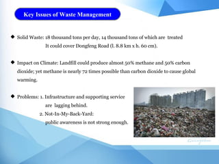 Key Issues of Waste Management
 Solid Waste: 18 thousand tons per day, 14 thousand tons of which are treated
It could cover Dongfeng Road (l. 8.8 km x h. 60 cm).
 Impact on Climate: Landfill could produce almost 50% methane and 50% carbon
dioxide; yet methane is nearly 72 times possible than carbon dioxide to cause global
warming.
 Problems: 1. Infrastructure and supporting service
are lagging behind.
2. Not-In-My-Back-Yard:
public awareness is not strong enough.
 