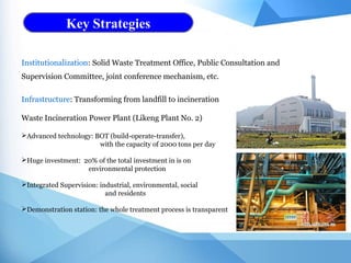 Key Strategies
Institutionalization: Solid Waste Treatment Office, Public Consultation and
Supervision Committee, joint conference mechanism, etc.
Infrastructure: Transforming from landfill to incineration
Waste Incineration Power Plant (Likeng Plant No. 2)
Advanced technology: BOT (build-operate-transfer),
with the capacity of 2000 tons per day
Huge investment: 20% of the total investment in is on
environmental protection
Integrated Supervision: industrial, environmental, social
and residents
Demonstration station: the whole treatment process is transparent
 