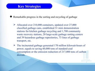 Key Strategies
 Allocated over 210,000 containers, updated over 27,000
classified garbage cans, established 31 mini demonstration
stations for kitchen garbage recycling and 1,700 community
waste recovery stations, 20 large-scale garbage sorting centers
and 39 hazardous garbage repositories, 73 lines of garbage
transport, etc.
 The incinerated garbage generated 170 million kilowatt-hours of
power, equals to saving 60,000 tons of standard coal
consumption or the emission reduction of 217,000 tons of carbon
dioxide.
 Remarkable progress in the sorting and recycling of garbage
 