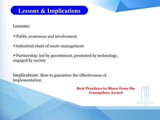 Lessons & Implications
Lessons:
Public awareness and involvement
Industrial chain of waste management
Partnership: led by government, promoted by technology,
engaged by society
Implications: How to guarantee the effectiveness of
implementation
Best Practices to Share from the
Guangzhou Award
 