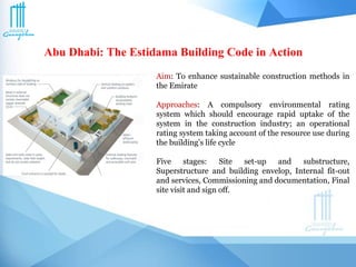 Abu Dhabi: The Estidama Building Code in Action
Aim: To enhance sustainable construction methods in
the Emirate
Approaches: A compulsory environmental rating
system which should encourage rapid uptake of the
system in the construction industry; an operational
rating system taking account of the resource use during
the building’s life cycle
Five stages: Site set-up and substructure,
Superstructure and building envelop, Internal fit-out
and services, Commissioning and documentation, Final
site visit and sign off.
 