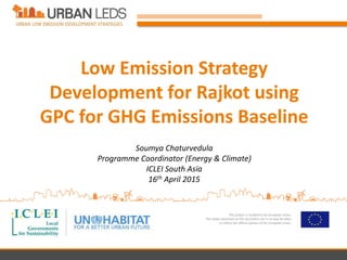This project is funded by the European Union.
The views expressed on this document can in no way be taken
to reflect the official opinion of the European Union.
Low Emission Strategy
Development for Rajkot using
GPC for GHG Emissions Baseline
Soumya Chaturvedula
Programme Coordinator (Energy & Climate)
ICLEI South Asia
16th April 2015
 