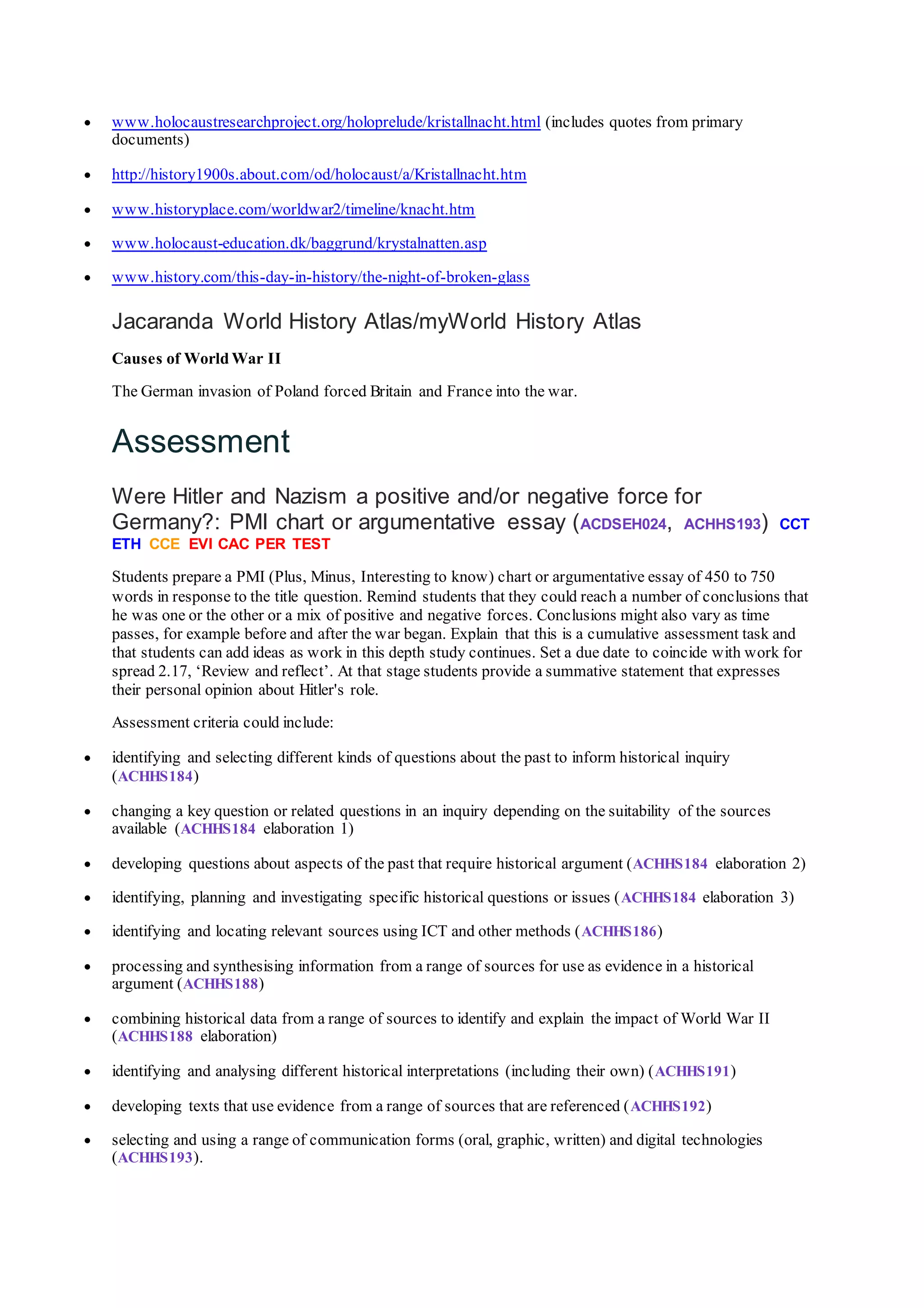  www.holocaustresearchproject.org/holoprelude/kristallnacht.html (includes quotes from primary
documents)
 http://history1900s.about.com/od/holocaust/a/Kristallnacht.htm
 www.historyplace.com/worldwar2/timeline/knacht.htm
 www.holocaust-education.dk/baggrund/krystalnatten.asp
 www.history.com/this-day-in-history/the-night-of-broken-glass
Jacaranda World History Atlas/myWorld History Atlas
Causes of World War II
The German invasion of Poland forced Britain and France into the war.
Assessment
Were Hitler and Nazism a positive and/or negative force for
Germany?: PMI chart or argumentative essay (ACDSEH024, ACHHS193) CCT
ETH CCE EVI CAC PER TEST
Students prepare a PMI (Plus, Minus, Interesting to know) chart or argumentative essay of 450 to 750
words in response to the title question. Remind students that they could reach a number of conclusions that
he was one or the other or a mix of positive and negative forces. Conclusions might also vary as time
passes, for example before and after the war began. Explain that this is a cumulative assessment task and
that students can add ideas as work in this depth study continues. Set a due date to coincide with work for
spread 2.17, ‘Review and reflect’. At that stage students provide a summative statement that expresses
their personal opinion about Hitler's role.
Assessment criteria could include:
 identifying and selecting different kinds of questions about the past to inform historical inquiry
(ACHHS184)
 changing a key question or related questions in an inquiry depending on the suitability of the sources
available (ACHHS184 elaboration 1)
 developing questions about aspects of the past that require historical argument (ACHHS184 elaboration 2)
 identifying, planning and investigating specific historical questions or issues (ACHHS184 elaboration 3)
 identifying and locating relevant sources using ICT and other methods (ACHHS186)
 processing and synthesising information from a range of sources for use as evidence in a historical
argument (ACHHS188)
 combining historical data from a range of sources to identify and explain the impact of World War II
(ACHHS188 elaboration)
 identifying and analysing different historical interpretations (including their own) (ACHHS191)
 developing texts that use evidence from a range of sources that are referenced (ACHHS192)
 selecting and using a range of communication forms (oral, graphic, written) and digital technologies
(ACHHS193).
 