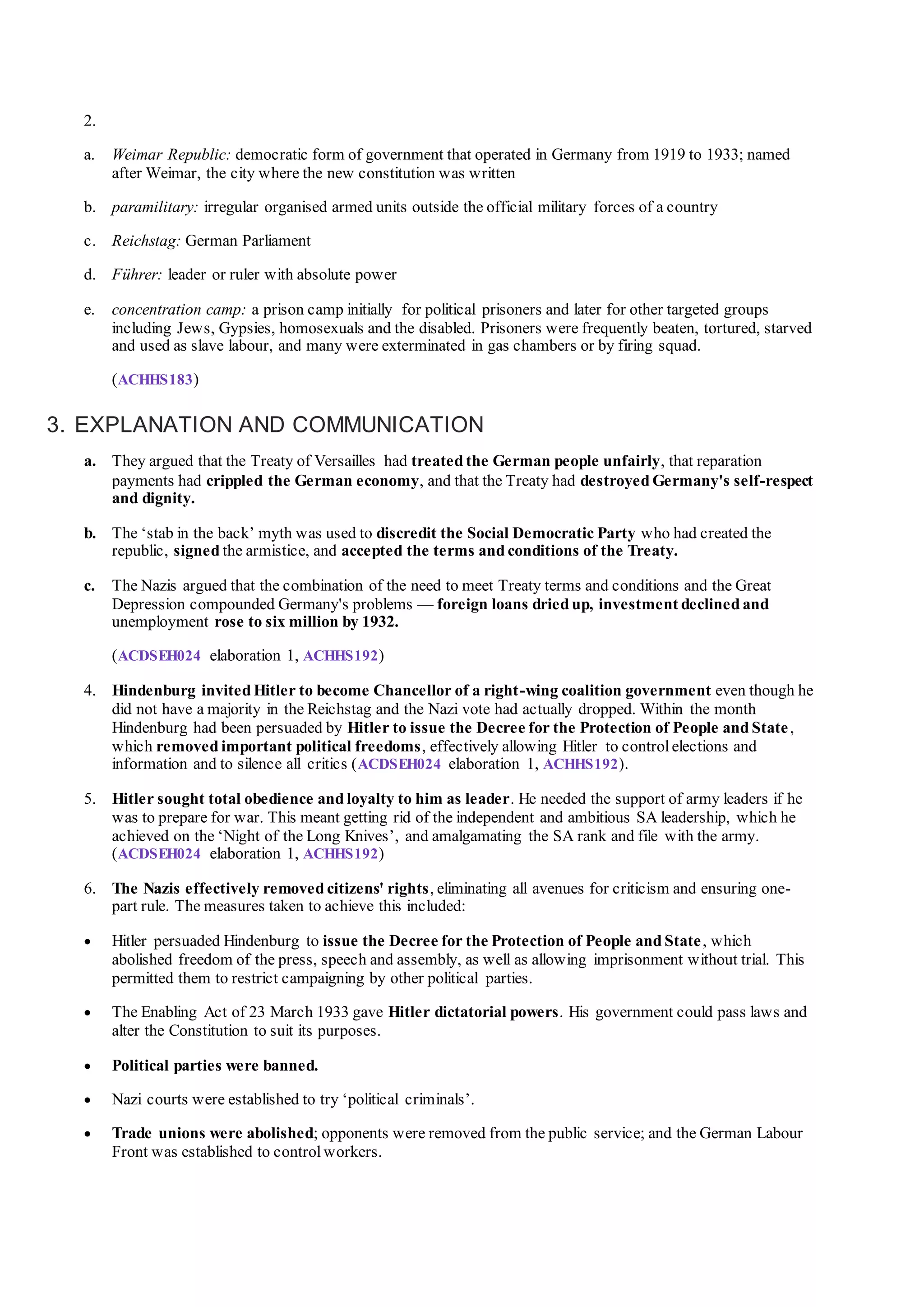 2.
a. Weimar Republic: democratic form of government that operated in Germany from 1919 to 1933; named
after Weimar, the city where the new constitution was written
b. paramilitary: irregular organised armed units outside the official military forces of a country
c. Reichstag: German Parliament
d. Führer: leader or ruler with absolute power
e. concentration camp: a prison camp initially for political prisoners and later for other targeted groups
including Jews, Gypsies, homosexuals and the disabled. Prisoners were frequently beaten, tortured, starved
and used as slave labour, and many were exterminated in gas chambers or by firing squad.
(ACHHS183)
3. EXPLANATION AND COMMUNICATION
a. They argued that the Treaty of Versailles had treated the German people unfairly, that reparation
payments had crippled the German economy, and that the Treaty had destroyed Germany's self-respect
and dignity.
b. The ‘stab in the back’ myth was used to discredit the Social Democratic Party who had created the
republic, signed the armistice, and accepted the terms and conditions of the Treaty.
c. The Nazis argued that the combination of the need to meet Treaty terms and conditions and the Great
Depression compounded Germany's problems — foreign loans dried up, investment declined and
unemployment rose to six million by 1932.
(ACDSEH024 elaboration 1, ACHHS192)
4. Hindenburg invited Hitler to become Chancellor of a right-wing coalition government even though he
did not have a majority in the Reichstag and the Nazi vote had actually dropped. Within the month
Hindenburg had been persuaded by Hitler to issue the Decree for the Protection of People and State,
which removed important political freedoms, effectively allowing Hitler to controlelections and
information and to silence all critics (ACDSEH024 elaboration 1, ACHHS192).
5. Hitler sought total obedience and loyalty to him as leader. He needed the support of army leaders if he
was to prepare for war. This meant getting rid of the independent and ambitious SA leadership, which he
achieved on the ‘Night of the Long Knives’, and amalgamating the SA rank and file with the army.
(ACDSEH024 elaboration 1, ACHHS192)
6. The Nazis effectively removed citizens' rights, eliminating all avenues for criticism and ensuring one-
part rule. The measures taken to achieve this included:
 Hitler persuaded Hindenburg to issue the Decree for the Protection of People and State, which
abolished freedom of the press, speech and assembly, as well as allowing imprisonment without trial. This
permitted them to restrict campaigning by other political parties.
 The Enabling Act of 23 March 1933 gave Hitler dictatorial powers. His government could pass laws and
alter the Constitution to suit its purposes.
 Political parties were banned.
 Nazi courts were established to try ‘political criminals’.
 Trade unions were abolished; opponents were removed from the public service; and the German Labour
Front was established to control workers.
 