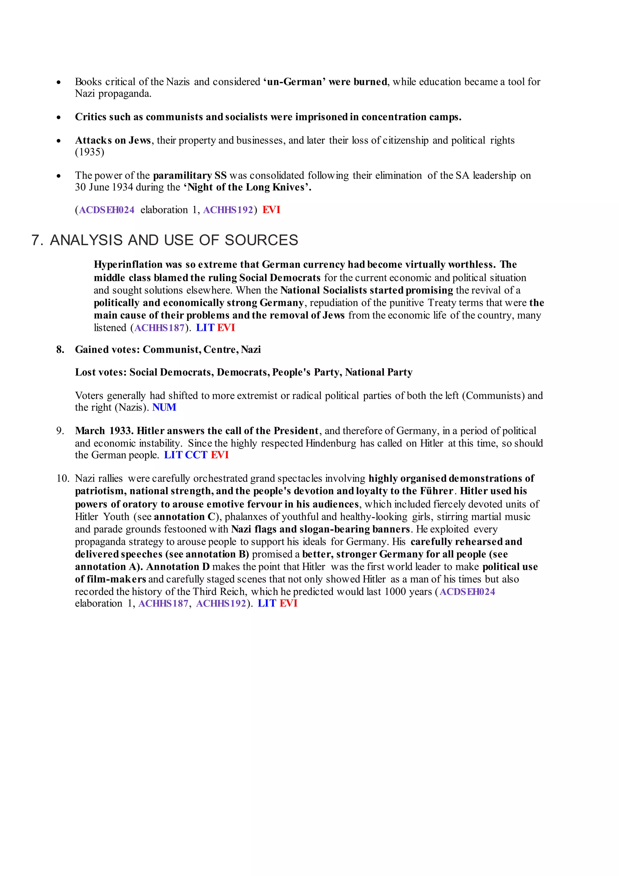  Books critical of the Nazis and considered ‘un-German’ were burned, while education became a tool for
Nazi propaganda.
 Critics such as communists and socialists were imprisoned in concentration camps.
 Attacks on Jews, their property and businesses, and later their loss of citizenship and political rights
(1935)
 The power of the paramilitary SS was consolidated following their elimination of the SA leadership on
30 June 1934 during the ‘Night of the Long Knives’.
(ACDSEH024 elaboration 1, ACHHS192) EVI
7. ANALYSIS AND USE OF SOURCES
Hyperinflation was so extreme that German currency had become virtually worthless. The
middle class blamed the ruling Social Democrats for the current economic and political situation
and sought solutions elsewhere. When the National Socialists started promising the revival of a
politically and economically strong Germany, repudiation of the punitive Treaty terms that were the
main cause of their problems and the removal of Jews from the economic life of the country, many
listened (ACHHS187). LIT EVI
8. Gained votes: Communist, Centre, Nazi
Lost votes: Social Democrats, Democrats, People's Party, National Party
Voters generally had shifted to more extremist or radical political parties of both the left (Communists) and
the right (Nazis). NUM
9. March 1933. Hitler answers the call of the President, and therefore of Germany, in a period of political
and economic instability. Since the highly respected Hindenburg has called on Hitler at this time, so should
the German people. LIT CCT EVI
10. Nazi rallies were carefully orchestrated grand spectacles involving highly organised demonstrations of
patriotism, national strength, and the people's devotion and loyalty to the Führer. Hitler used his
powers of oratory to arouse emotive fervour in his audiences, which included fiercely devoted units of
Hitler Youth (see annotation C), phalanxes of youthful and healthy-looking girls, stirring martial music
and parade grounds festooned with Nazi flags and slogan-bearing banners. He exploited every
propaganda strategy to arouse people to support his ideals for Germany. His carefully rehearsed and
delivered speeches (see annotation B) promised a better, stronger Germany for all people (see
annotation A). Annotation D makes the point that Hitler was the first world leader to make political use
of film-makers and carefully staged scenes that not only showed Hitler as a man of his times but also
recorded the history of the Third Reich, which he predicted would last 1000 years (ACDSEH024
elaboration 1, ACHHS187, ACHHS192). LIT EVI
 