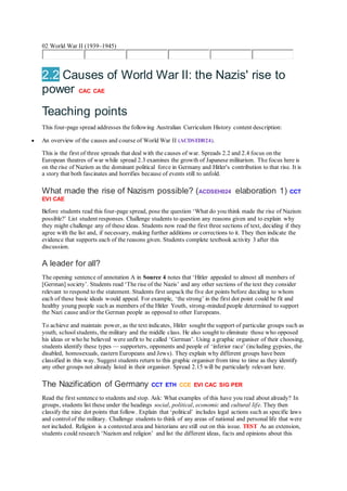 02 World War II (1939–1945)
2.2 Causes of World War II: the Nazis' rise to
power CAC CAE
Teaching points
This four-page spread addresses the following Australian Curriculum History content description:
 An overview of the causes and course of World War II (ACDSEH024).
This is the first of three spreads that deal with the causes of war. Spreads 2.2 and 2.4 focus on the
European theatres of war while spread 2.3 examines the growth of Japanese militarism. The focus here is
on the rise of Nazism as the dominant political force in Germany and Hitler's contribution to that rise. It is
a story that both fascinates and horrifies because of events still to unfold.
What made the rise of Nazism possible? (ACDSEH024 elaboration 1) CCT
EVI CAE
Before students read this four-page spread, pose the question ‘What do you think made the rise of Nazism
possible?’ List student responses. Challenge students to question any reasons given and to explain why
they might challenge any of these ideas. Students now read the first three sections of text, deciding if they
agree with the list and, if necessary, making further additions or corrections to it. They then indicate the
evidence that supports each of the reasons given. Students complete textbook activity 3 after this
discussion.
A leader for all?
The opening sentence of annotation A in Source 4 notes that ‘Hitler appealed to almost all members of
[German] society’. Students read ‘The rise of the Nazis’ and any other sections of the text they consider
relevant to respond to the statement. Students first unpack the five dot points before deciding to whom
each of these basic ideals would appeal. For example, ‘the strong’ in the first dot point could be fit and
healthy young people such as members of the Hitler Youth, strong-minded people determined to support
the Nazi cause and/or the German people as opposed to other Europeans.
To achieve and maintain power, as the text indicates, Hitler sought the support of particular groups such as
youth, school students, the military and the middle class. He also sought to eliminate those who opposed
his ideas or who he believed were unfit to be called ‘German’. Using a graphic organiser of their choosing,
students identify these types — supporters, opponents and people of ‘inferior race’ (including gypsies, the
disabled, homosexuals, eastern Europeans and Jews). They explain why different groups have been
classified in this way. Suggest students return to this graphic organiser from time to time as they identify
any other groups not already listed in their organiser. Spread 2.15 will be particularly relevant here.
The Nazification of Germany CCT ETH CCE EVI CAC SIG PER
Read the first sentence to students and stop. Ask: What examples of this have you read about already? In
groups, students list these under the headings social, political, economic and cultural life. They then
classify the nine dot points that follow. Explain that ‘political’ includes legal actions such as specific laws
and controlof the military. Challenge students to think of any areas of national and personal life that were
not included. Religion is a contested area and historians are still out on this issue. TEST As an extension,
students could research ‘Nazism and religion’ and list the different ideas, facts and opinions about this
 