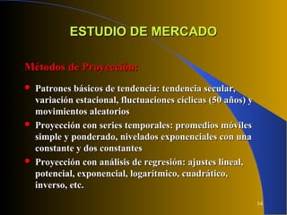 14
ESTUDIO DE MERCADOESTUDIO DE MERCADO
Métodos de Proyección:Métodos de Proyección:
 Patrones básicos de tendencia: tendencia secular,Patrones básicos de tendencia: tendencia secular,
variación estacional, fluctuaciones cíclicas (50 años) yvariación estacional, fluctuaciones cíclicas (50 años) y
movimientos aleatoriosmovimientos aleatorios
 Proyección con series temporales: promedios móvilesProyección con series temporales: promedios móviles
simple y ponderado, nivelados exponenciales con unasimple y ponderado, nivelados exponenciales con una
constante y dos constantesconstante y dos constantes
 Proyección con análisis de regresión: ajustes lineal,Proyección con análisis de regresión: ajustes lineal,
potencial, exponencial, logarítmico, cuadrático,potencial, exponencial, logarítmico, cuadrático,
inverso, etc.inverso, etc.
 