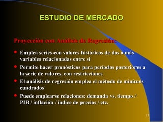 15
ESTUDIO DE MERCADOESTUDIO DE MERCADO
Proyección con Análisis de Regresión:Proyección con Análisis de Regresión:
 Emplea series con valores históricos de dos o másEmplea series con valores históricos de dos o más
variables relacionadas entre sívariables relacionadas entre sí
 Permite hacer pronósticos para períodos posteriores aPermite hacer pronósticos para períodos posteriores a
la serie de valores, con restriccionesla serie de valores, con restricciones
 El análisis de regresión emplea el método de mínimosEl análisis de regresión emplea el método de mínimos
cuadradoscuadrados
 Puede emplearse relaciones: demanda vs. tiempo /Puede emplearse relaciones: demanda vs. tiempo /
PIB / inflación / índice de precios / etc.PIB / inflación / índice de precios / etc.
 