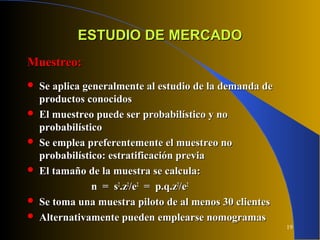 19
ESTUDIO DE MERCADOESTUDIO DE MERCADO
Muestreo:Muestreo:
 Se aplica generalmente al estudio de la demanda deSe aplica generalmente al estudio de la demanda de
productos conocidosproductos conocidos
 El muestreo puede ser probabilístico y noEl muestreo puede ser probabilístico y no
probabilísticoprobabilístico
 Se emplea preferentemente el muestreo noSe emplea preferentemente el muestreo no
probabilístico: estratificación previaprobabilístico: estratificación previa
 El tamaño de la muestra se calcula:El tamaño de la muestra se calcula:
n = sn = s22
.z.z22
/e/e22
= p.q.z= p.q.z22
/e/e22
 Se toma una muestra piloto de al menos 30 clientesSe toma una muestra piloto de al menos 30 clientes
 Alternativamente pueden emplearse nomogramasAlternativamente pueden emplearse nomogramas
 