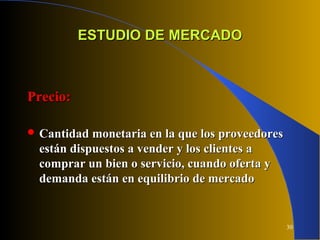 30
ESTUDIO DE MERCADOESTUDIO DE MERCADO
Precio:Precio:
 Cantidad monetaria en la que los proveedoresCantidad monetaria en la que los proveedores
están dispuestos a vender y los clientes aestán dispuestos a vender y los clientes a
comprar un bien o servicio, cuando oferta ycomprar un bien o servicio, cuando oferta y
demanda están en equilibrio de mercadodemanda están en equilibrio de mercado
 