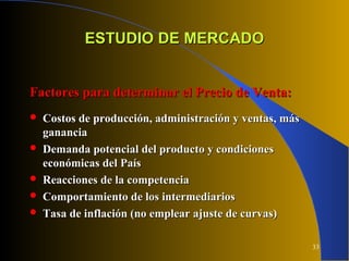 33
ESTUDIO DE MERCADOESTUDIO DE MERCADO
Factores para determinar el Precio de Venta:Factores para determinar el Precio de Venta:
 Costos de producción, administración y ventas, másCostos de producción, administración y ventas, más
gananciaganancia
 Demanda potencial del producto y condicionesDemanda potencial del producto y condiciones
económicas del Paíseconómicas del País
 Reacciones de la competenciaReacciones de la competencia
 Comportamiento de los intermediariosComportamiento de los intermediarios
 Tasa de inflación (no emplear ajuste de curvas)Tasa de inflación (no emplear ajuste de curvas)
 
