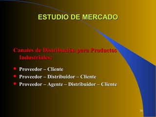 38
ESTUDIO DE MERCADOESTUDIO DE MERCADO
Canales de Distribución para ProductosCanales de Distribución para Productos
Industriales:Industriales:
 Proveedor – ClienteProveedor – Cliente
 Proveedor – Distribuidor – ClienteProveedor – Distribuidor – Cliente
 Proveedor – Agente – Distribuidor – ClienteProveedor – Agente – Distribuidor – Cliente
 