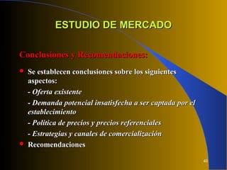 40
ESTUDIO DE MERCADOESTUDIO DE MERCADO
Conclusiones y Recomendaciones:Conclusiones y Recomendaciones:
 Se establecen conclusiones sobre los siguientesSe establecen conclusiones sobre los siguientes
aspectos:aspectos:
- Oferta existente- Oferta existente
- Demanda potencial insatisfecha a ser captada por el- Demanda potencial insatisfecha a ser captada por el
establecimientoestablecimiento
- Política de precios y precios referenciales- Política de precios y precios referenciales
- Estrategias y canales de comercialización- Estrategias y canales de comercialización
 RecomendacionesRecomendaciones
 