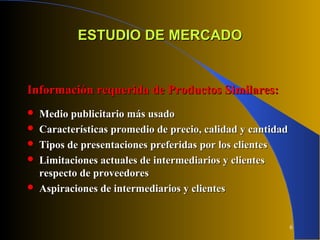 6
ESTUDIO DE MERCADOESTUDIO DE MERCADO
Información requerida de Productos Similares:Información requerida de Productos Similares:
 Medio publicitario más usadoMedio publicitario más usado
 Características promedio de precio, calidad y cantidadCaracterísticas promedio de precio, calidad y cantidad
 Tipos de presentaciones preferidas por los clientesTipos de presentaciones preferidas por los clientes
 Limitaciones actuales de intermediarios y clientesLimitaciones actuales de intermediarios y clientes
respecto de proveedoresrespecto de proveedores
 Aspiraciones de intermediarios y clientesAspiraciones de intermediarios y clientes
 