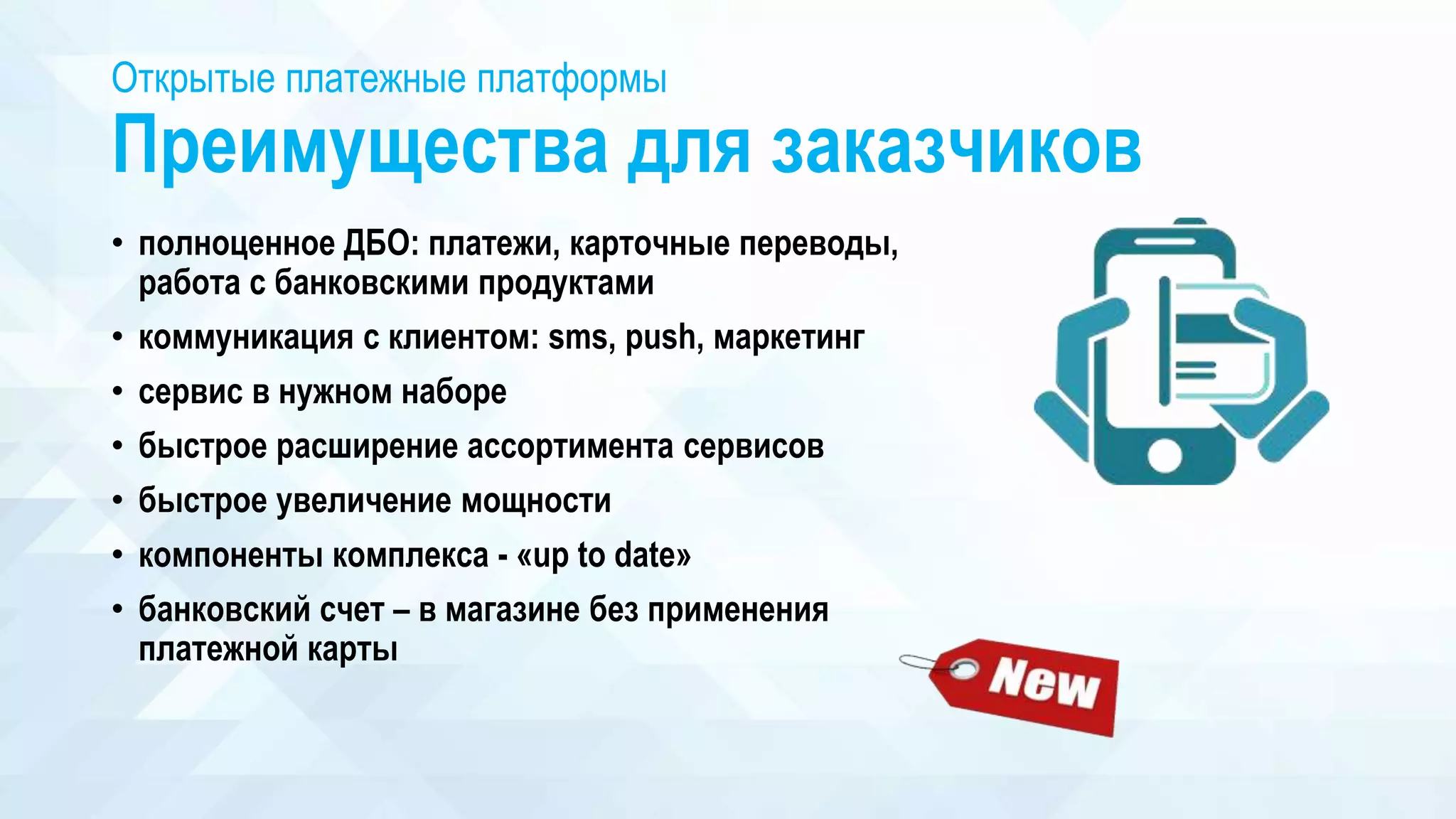 Открытые платежные платформы
Преимущества для заказчиков
• полноценное ДБО: платежи, карточные переводы,
работа с банковскими продуктами
• коммуникация с клиентом: sms, push, маркетинг
• сервис в нужном наборе
• быстрое расширение ассортимента сервисов
• быстрое увеличение мощности
• компоненты комплекса - «up to date»
• банковский счет – в магазине без применения
платежной карты
 