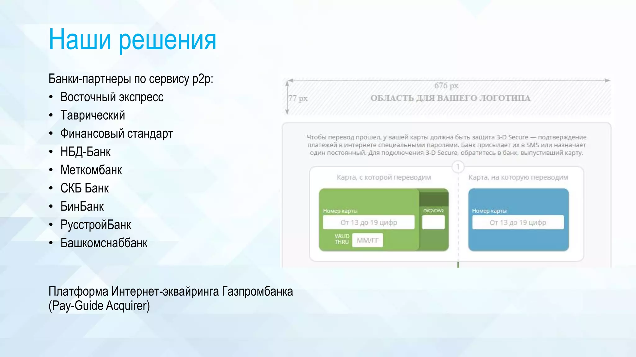 Наши решения
Банки-партнеры по сервису p2p:
• Восточный экспресс
• Таврический
• Финансовый стандарт
• НБД-Банк
• Меткомбанк
• СКБ Банк
• БинБанк
• РусстройБанк
• Башкомснаббанк
Платформа Интернет-эквайринга Газпромбанка
(Pay-Guide Acquirer)
 