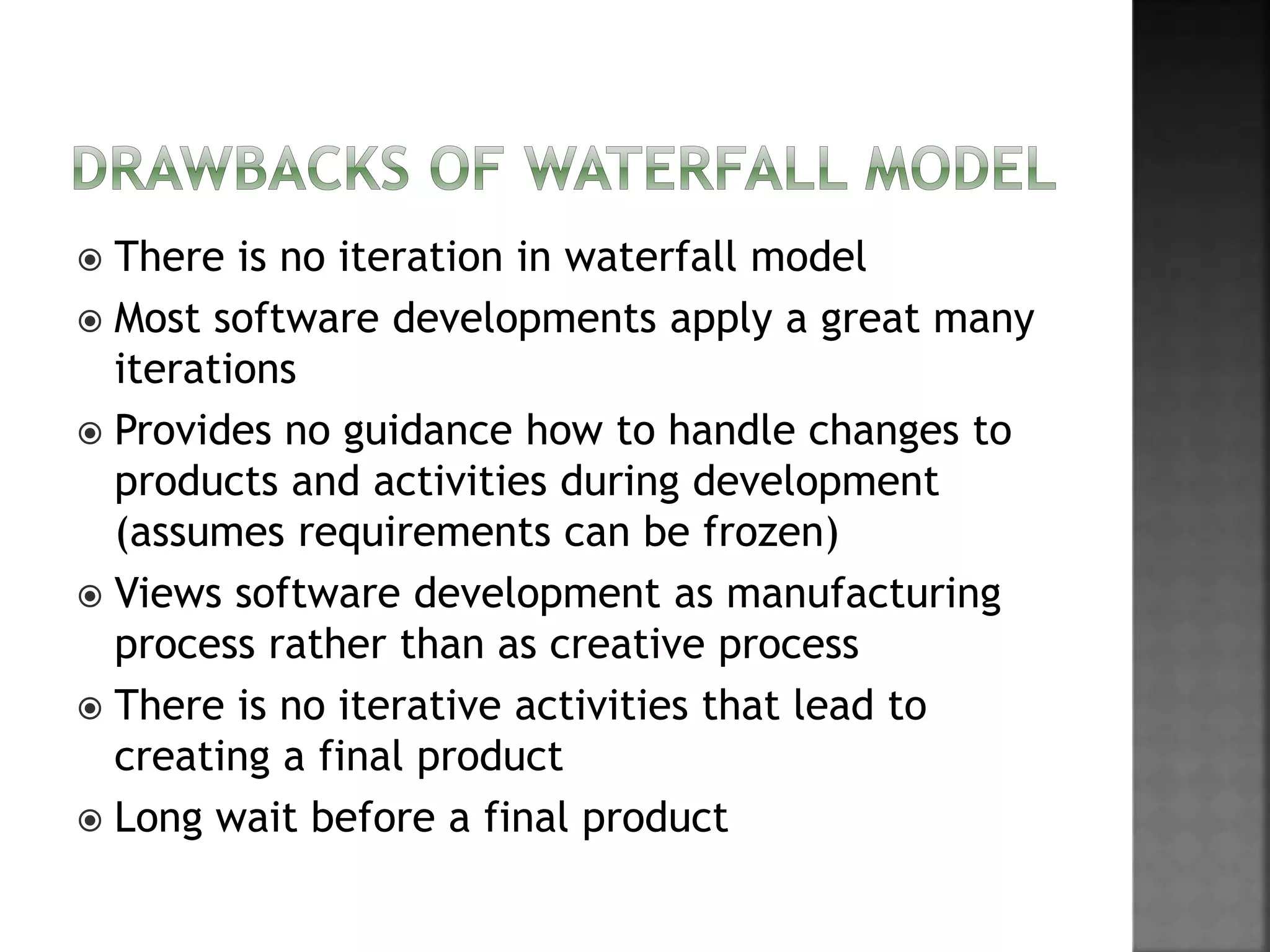  There is no iteration in waterfall model
 Most software developments apply a great many
iterations
 Provides no guidance how to handle changes to
products and activities during development
(assumes requirements can be frozen)
 Views software development as manufacturing
process rather than as creative process
 There is no iterative activities that lead to
creating a final product
 Long wait before a final product
 
