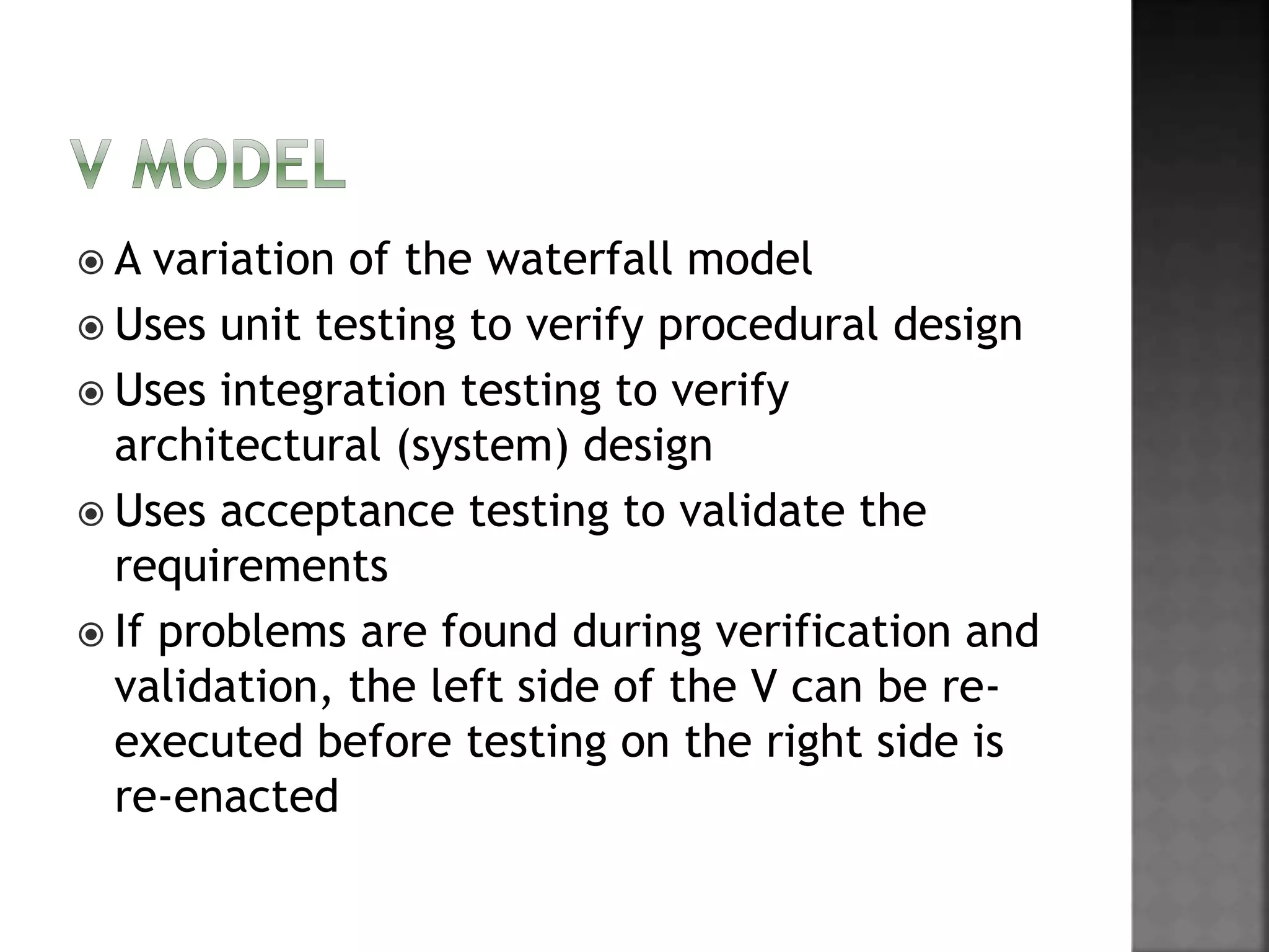  A variation of the waterfall model
 Uses unit testing to verify procedural design
 Uses integration testing to verify
architectural (system) design
 Uses acceptance testing to validate the
requirements
 If problems are found during verification and
validation, the left side of the V can be re-
executed before testing on the right side is
re-enacted
 