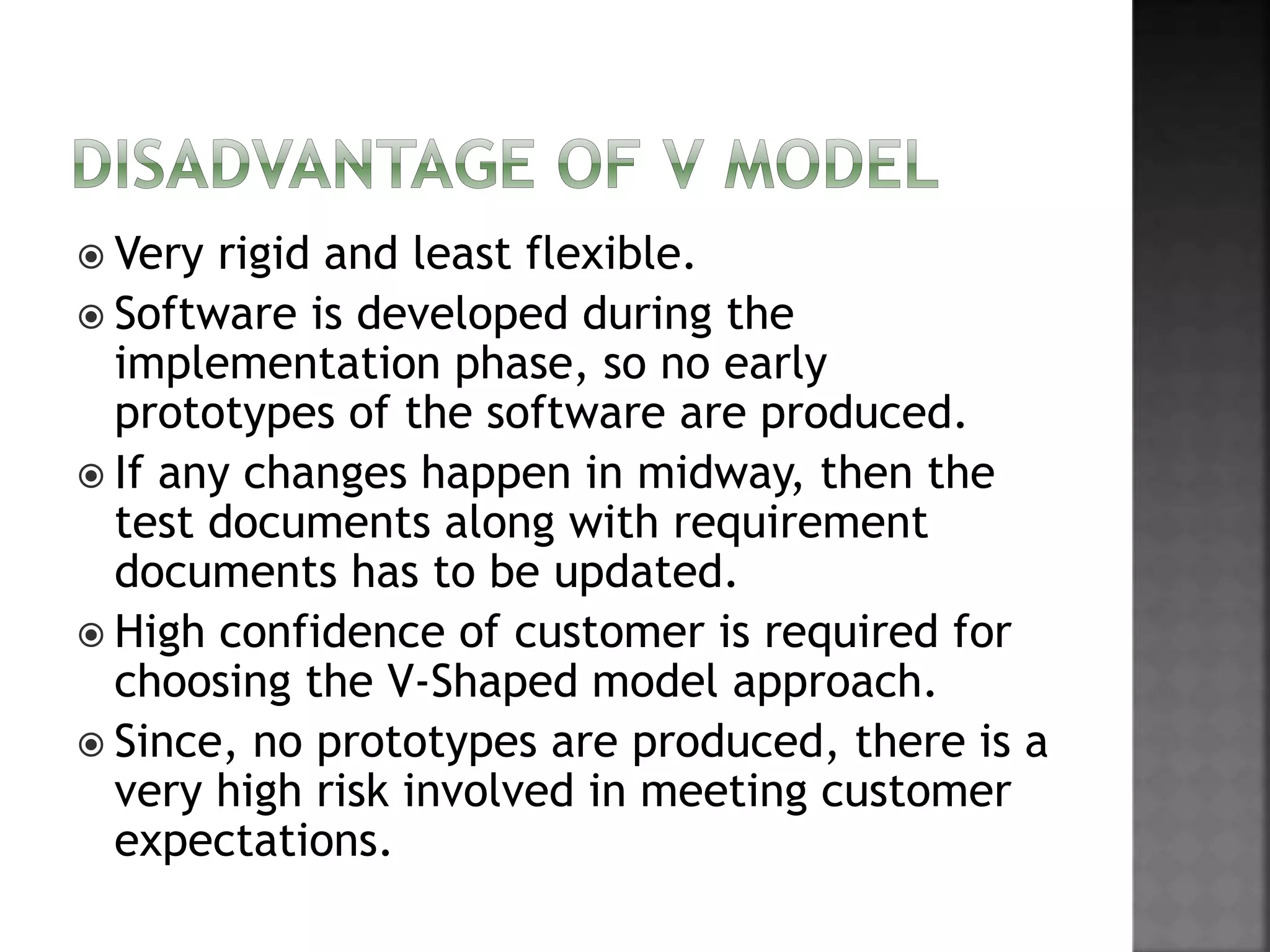  Very rigid and least flexible.
 Software is developed during the
implementation phase, so no early
prototypes of the software are produced.
 If any changes happen in midway, then the
test documents along with requirement
documents has to be updated.
 High confidence of customer is required for
choosing the V-Shaped model approach.
 Since, no prototypes are produced, there is a
very high risk involved in meeting customer
expectations.
 