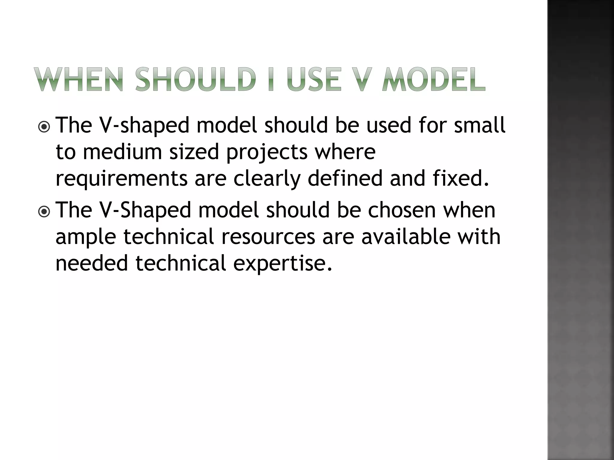  The V-shaped model should be used for small
to medium sized projects where
requirements are clearly defined and fixed.
 The V-Shaped model should be chosen when
ample technical resources are available with
needed technical expertise.
 