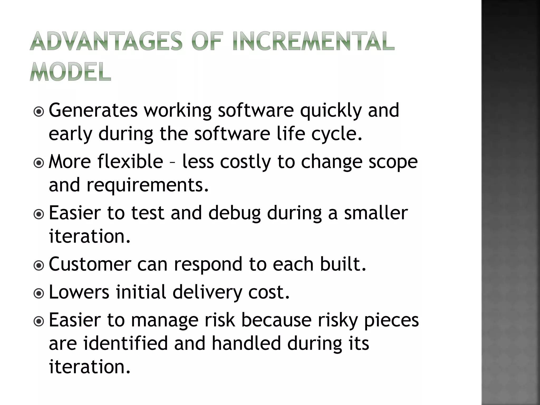  Generates working software quickly and
early during the software life cycle.
 More flexible – less costly to change scope
and requirements.
 Easier to test and debug during a smaller
iteration.
 Customer can respond to each built.
 Lowers initial delivery cost.
 Easier to manage risk because risky pieces
are identified and handled during its
iteration.
 