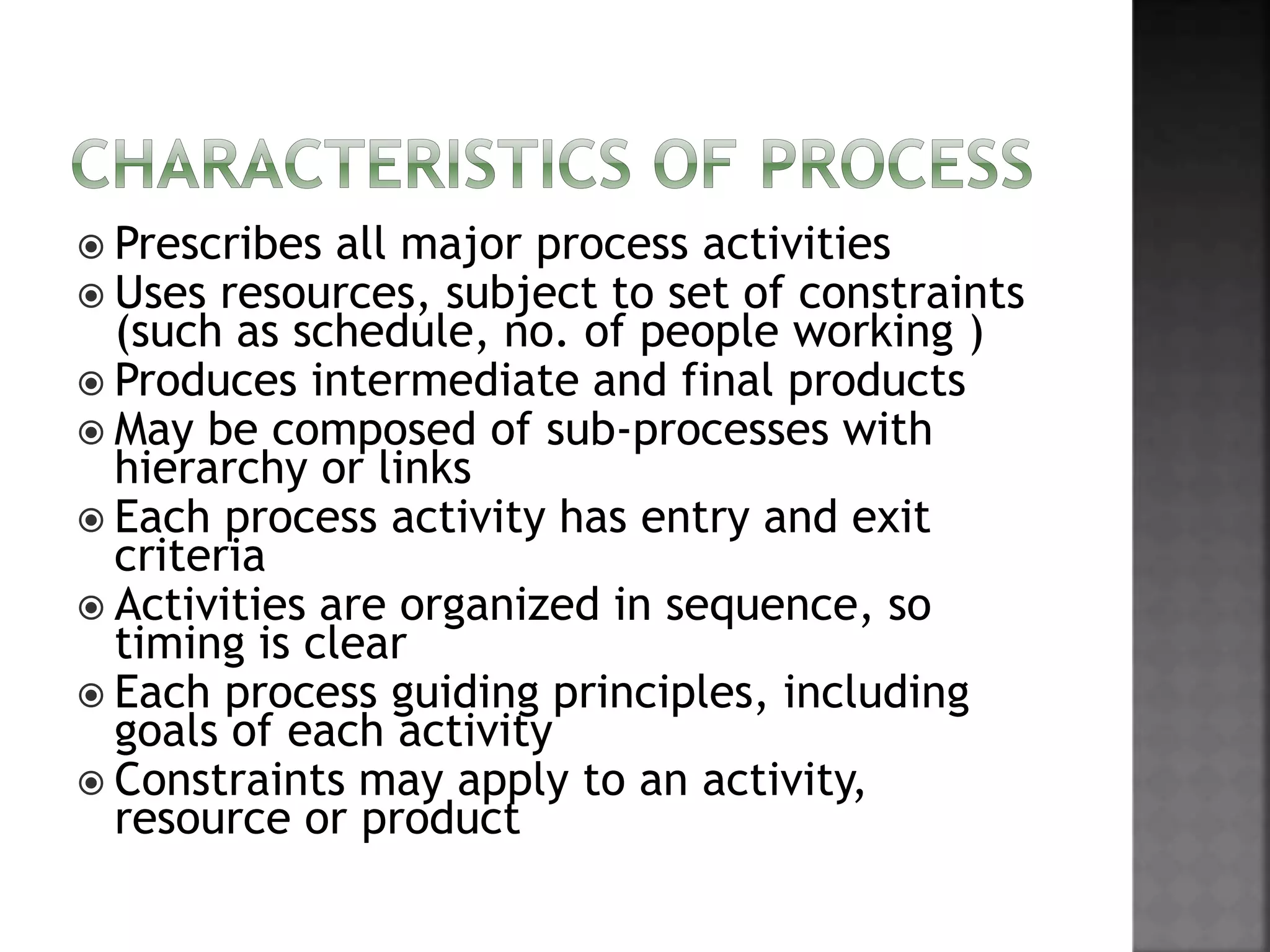  Prescribes all major process activities
 Uses resources, subject to set of constraints
(such as schedule, no. of people working )
 Produces intermediate and final products
 May be composed of sub-processes with
hierarchy or links
 Each process activity has entry and exit
criteria
 Activities are organized in sequence, so
timing is clear
 Each process guiding principles, including
goals of each activity
 Constraints may apply to an activity,
resource or product
 
