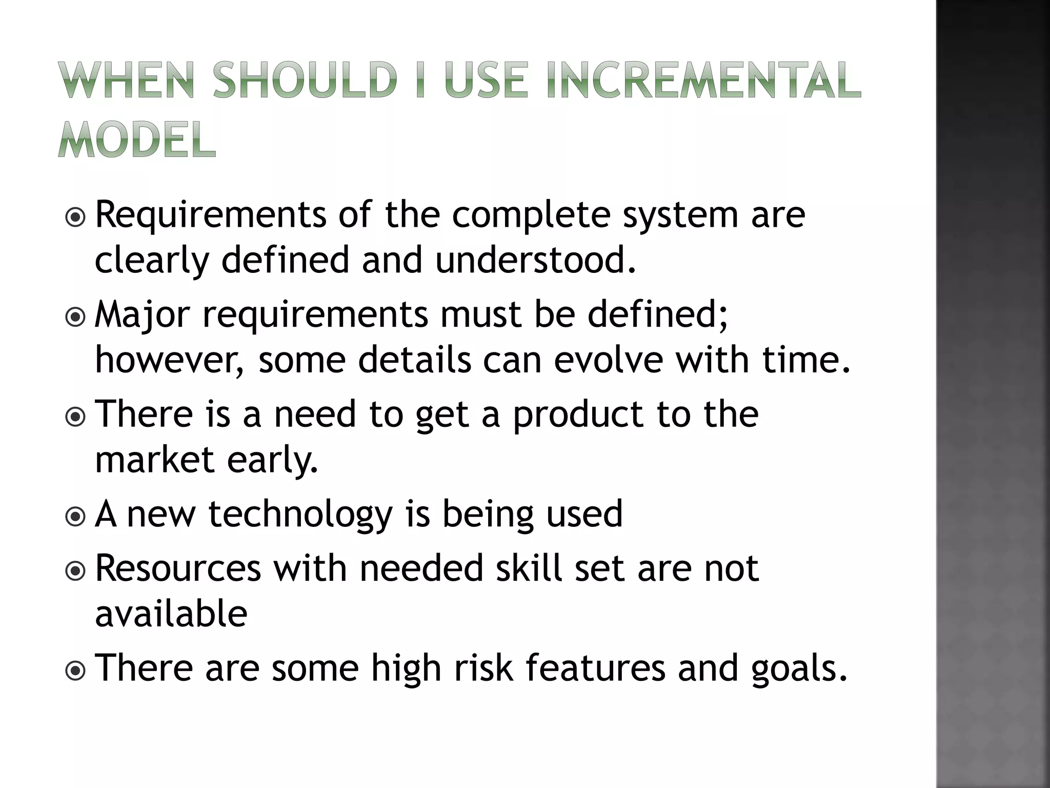  Requirements of the complete system are
clearly defined and understood.
 Major requirements must be defined;
however, some details can evolve with time.
 There is a need to get a product to the
market early.
 A new technology is being used
 Resources with needed skill set are not
available
 There are some high risk features and goals.
 