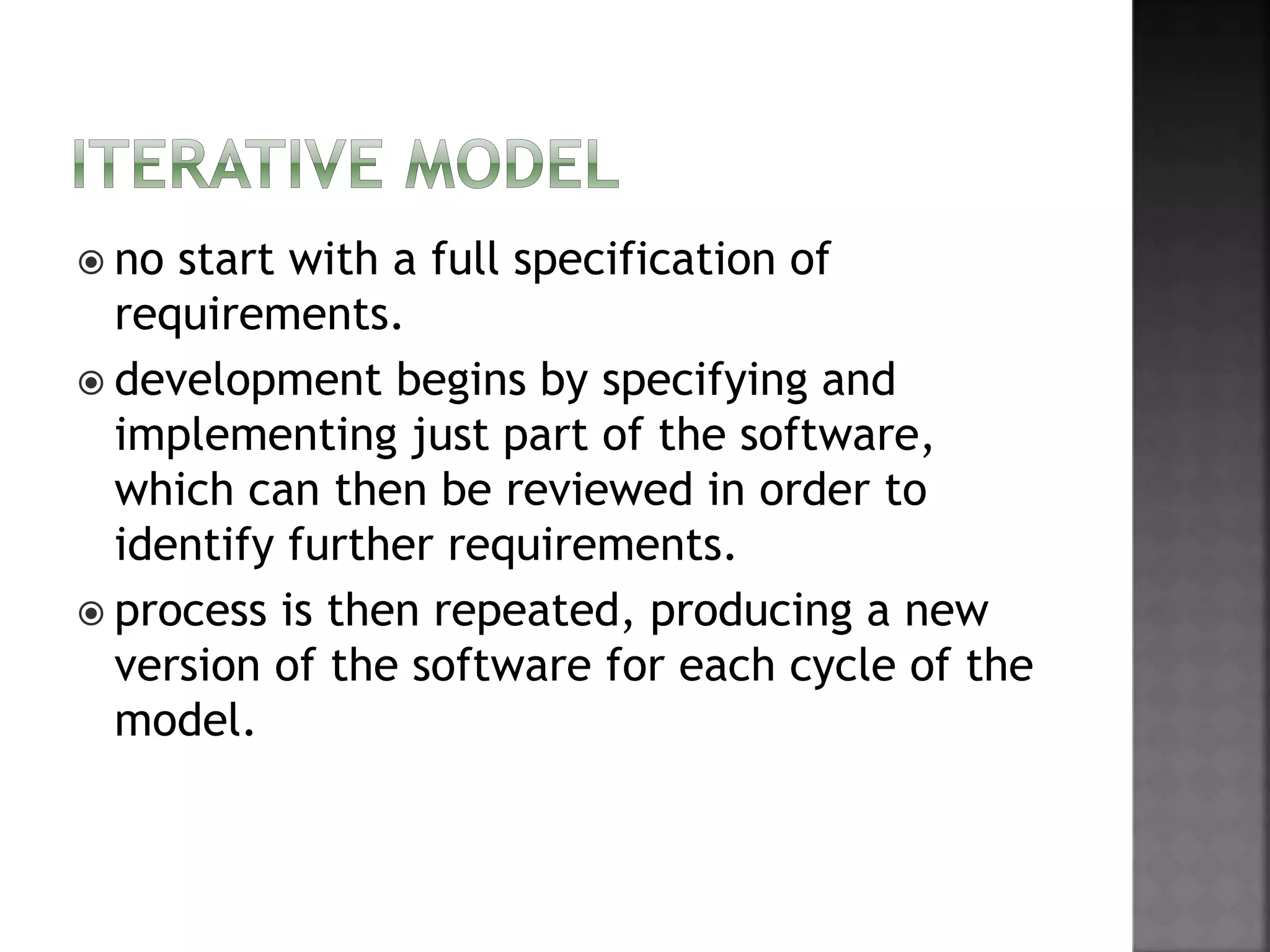  no start with a full specification of
requirements.
 development begins by specifying and
implementing just part of the software,
which can then be reviewed in order to
identify further requirements.
 process is then repeated, producing a new
version of the software for each cycle of the
model.
 