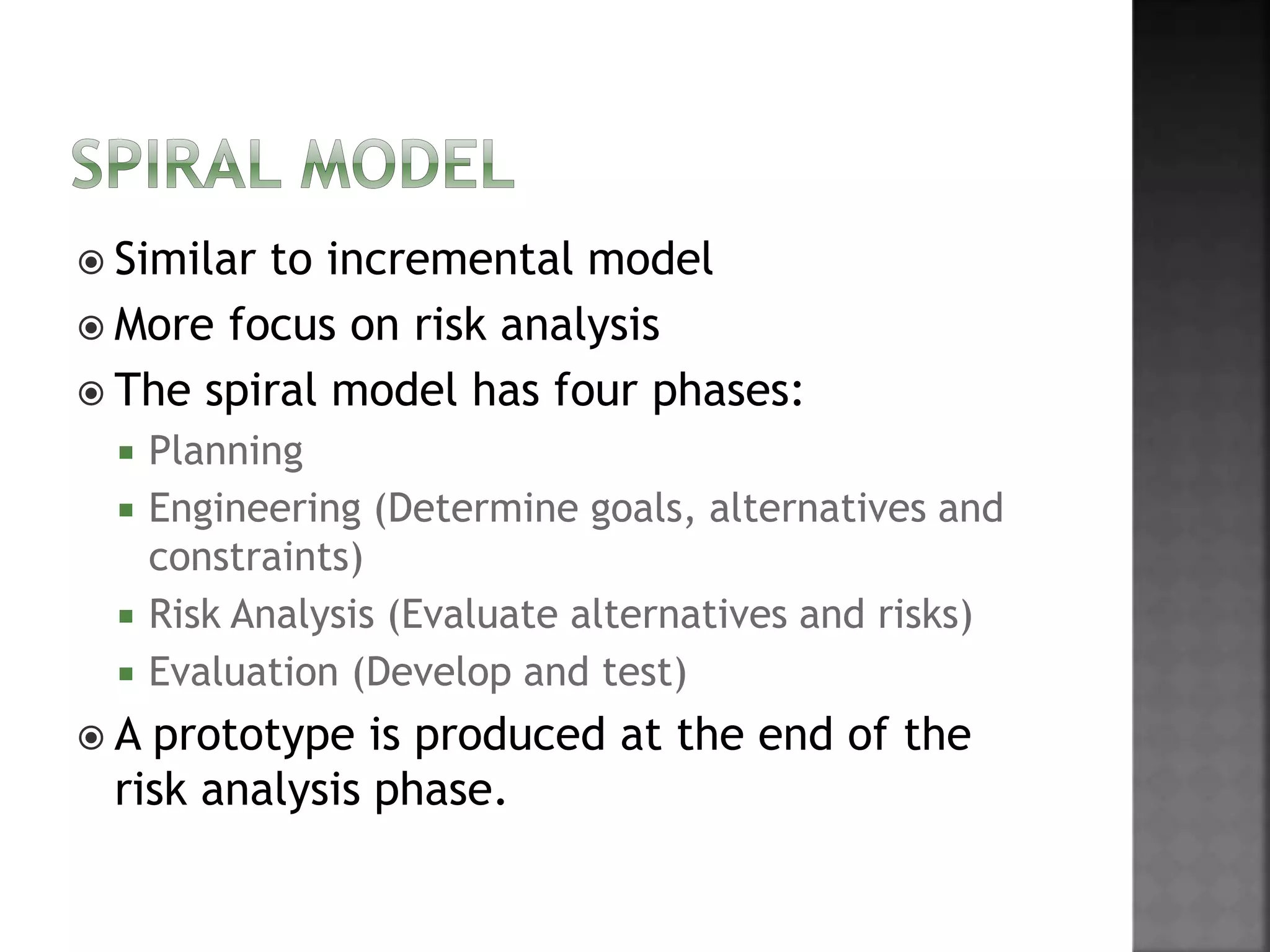  Similar to incremental model
 More focus on risk analysis
 The spiral model has four phases:
 Planning
 Engineering (Determine goals, alternatives and
constraints)
 Risk Analysis (Evaluate alternatives and risks)
 Evaluation (Develop and test)
 A prototype is produced at the end of the
risk analysis phase.
 