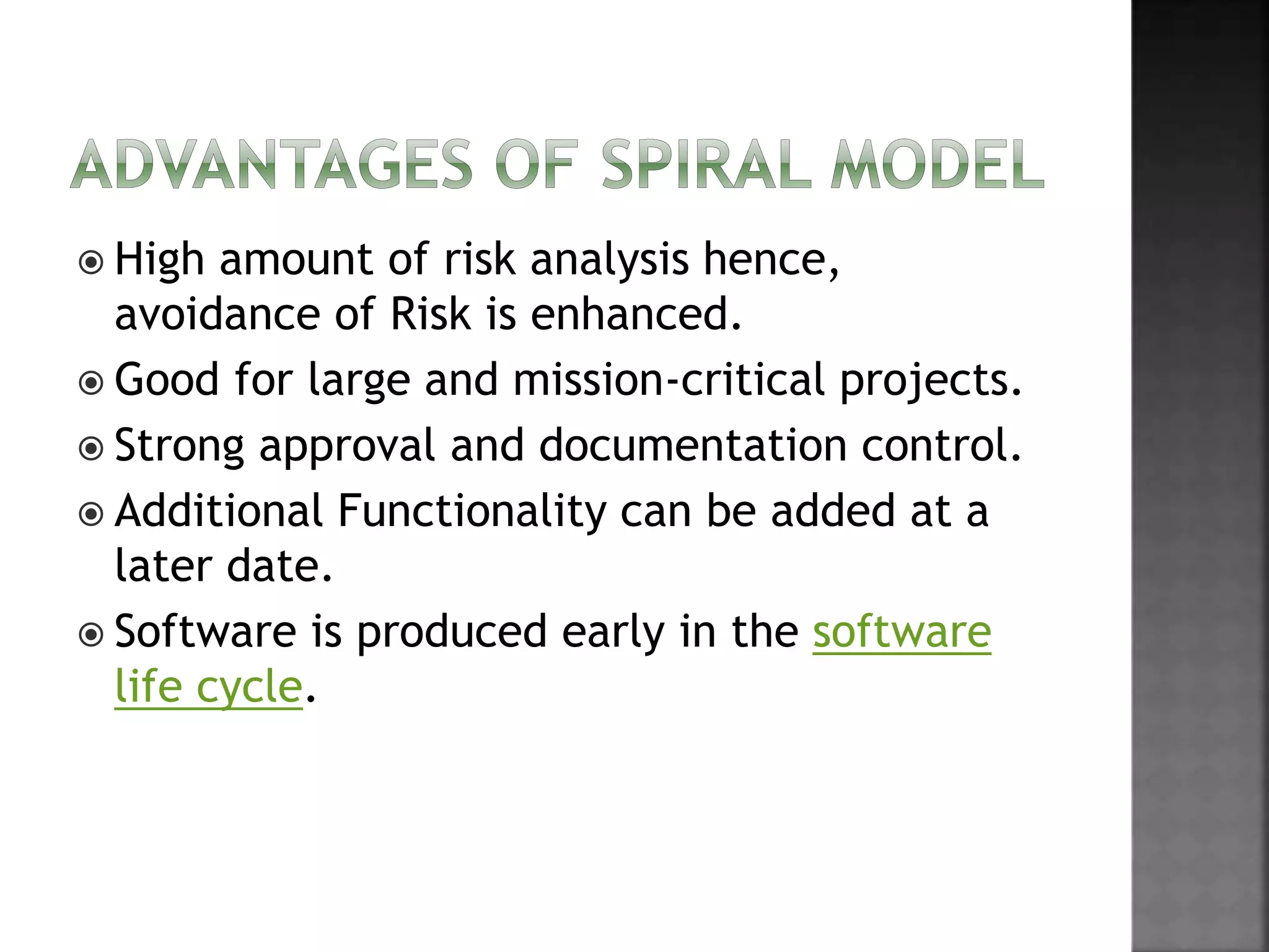  High amount of risk analysis hence,
avoidance of Risk is enhanced.
 Good for large and mission-critical projects.
 Strong approval and documentation control.
 Additional Functionality can be added at a
later date.
 Software is produced early in the software
life cycle.
 
