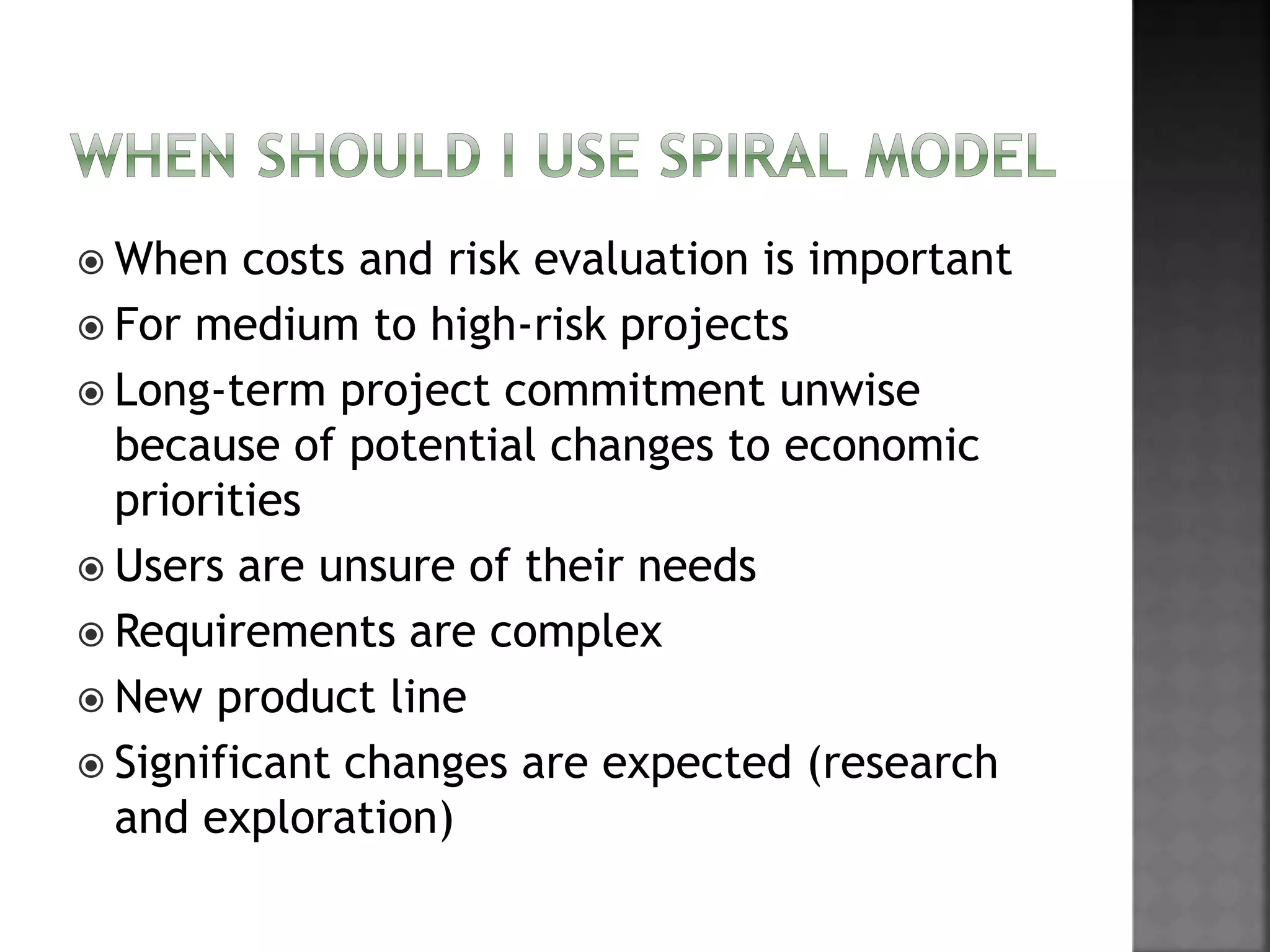  When costs and risk evaluation is important
 For medium to high-risk projects
 Long-term project commitment unwise
because of potential changes to economic
priorities
 Users are unsure of their needs
 Requirements are complex
 New product line
 Significant changes are expected (research
and exploration)
 