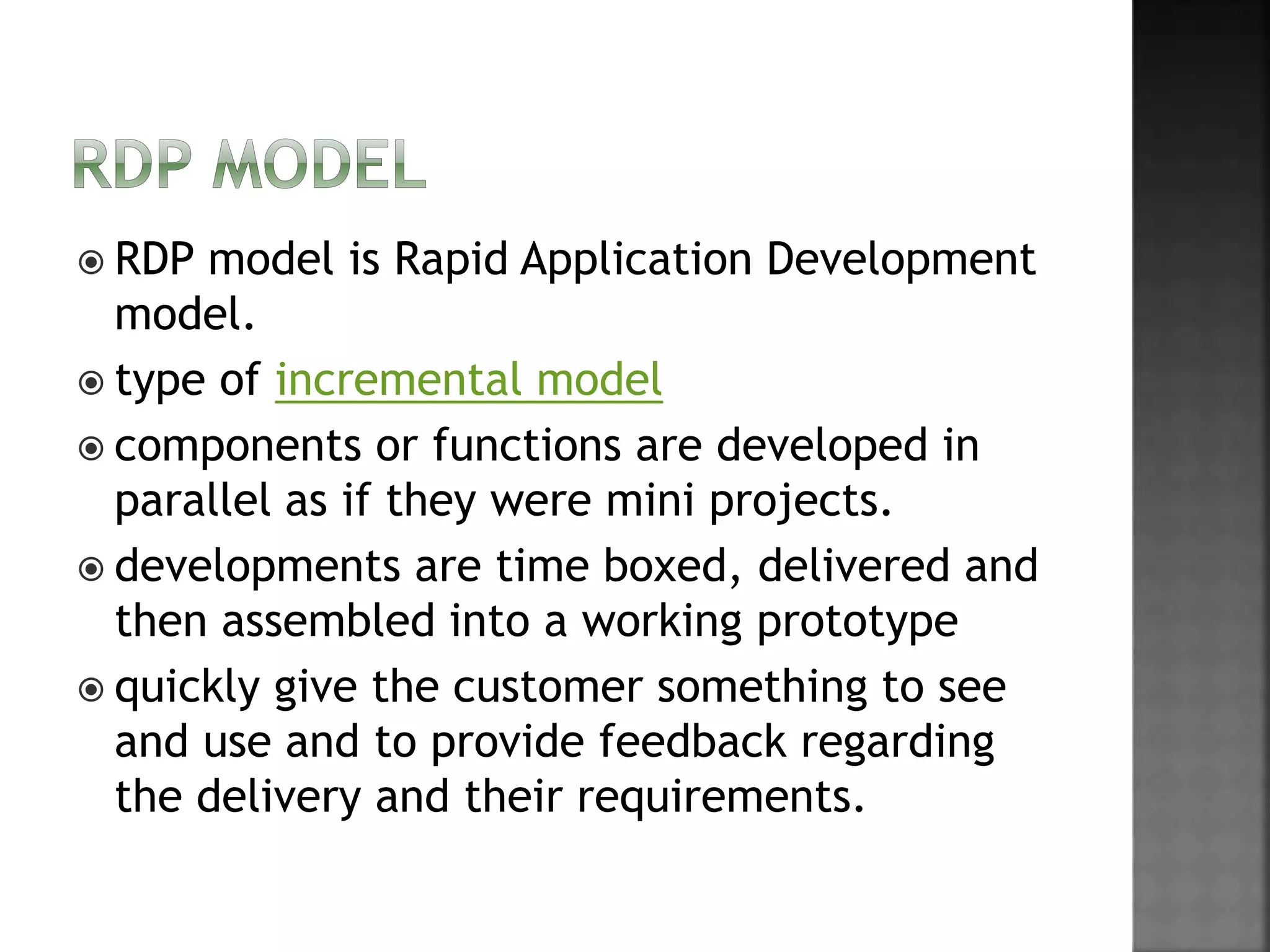  RDP model is Rapid Application Development
model.
 type of incremental model
 components or functions are developed in
parallel as if they were mini projects.
 developments are time boxed, delivered and
then assembled into a working prototype
 quickly give the customer something to see
and use and to provide feedback regarding
the delivery and their requirements.
 