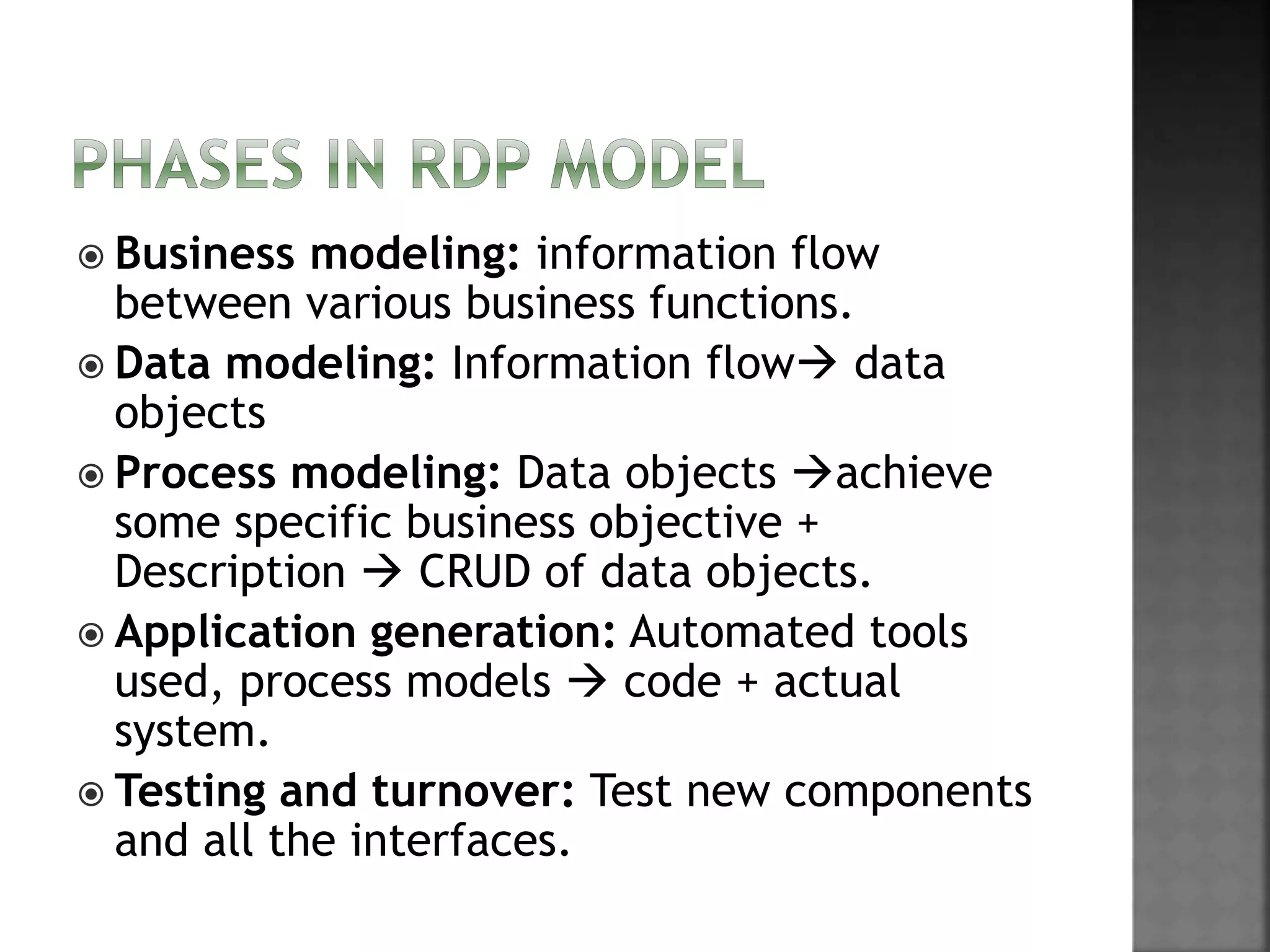  Business modeling: information flow
between various business functions.
 Data modeling: Information flow data
objects
 Process modeling: Data objects achieve
some specific business objective +
Description  CRUD of data objects.
 Application generation: Automated tools
used, process models  code + actual
system.
 Testing and turnover: Test new components
and all the interfaces.
 